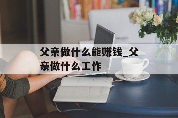 父亲做什么能赚钱_父亲做什么工作 父亲做什么能赚钱_父亲做什么工作