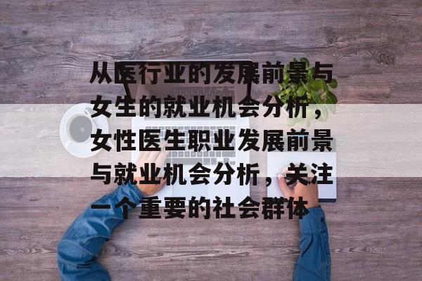 从医行业的发展前景与女生的就业机会分析,女性医生职业发展前景与就业机会分析,关注一个重要的社会群体 从医行业的发展前景与女生的就业机会分析,女性医生职业发展前景与就业机会分析,关注一个重要的社会群体