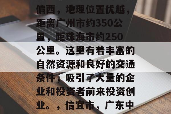 信宜市位于广东省中部偏西,地理位置优越,距离广州市约350公里,距珠海市约250公里。这里有着丰富的自然资源和良好的交通条件,吸引了大量的企业和投资者前来投资创业。,信宜市,广东中部的新兴经济中心 信宜市位于广东省中部偏西,地理位置优越,距离广州市约350公里,距珠海市约250公里。这里有着丰富的自然资源和良好的交通条件,吸引了大量的企业和投资者前来投资创业。,信宜市,广东中部的新兴经济中心