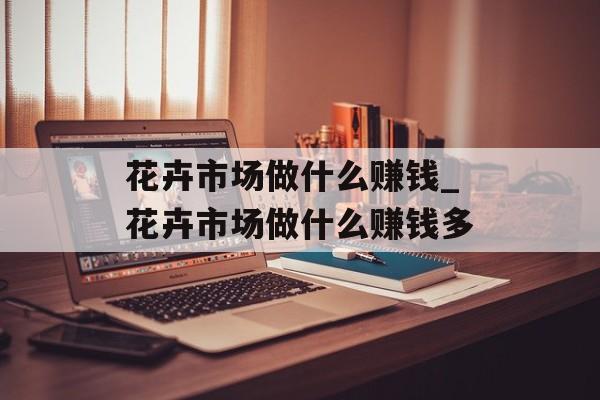 花卉市场做什么赚钱_花卉市场做什么赚钱多 花卉市场做什么赚钱_花卉市场做什么赚钱多
