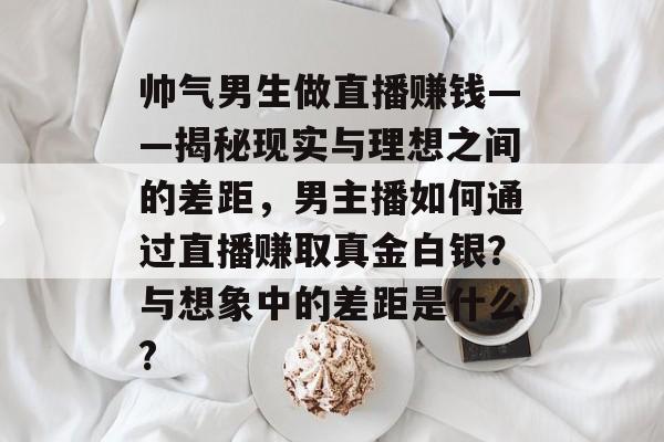 帅气男生做直播赚钱——揭秘现实与理想之间的差距,男主播如何通过直播赚取真金白银?与想象中的差距是什么? 帅气男生做直播赚钱——揭秘现实与理想之间的差距,男主播如何通过直播赚取真金白银?与想象中的差距是什么?