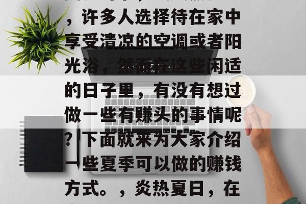 夏日时节,炎炎烈日下,许多人选择待在家中享受清凉的空调或者阳光浴,然而在这些闲适的日子里,有没有想过做一些有赚头的事情呢?下面就来为大家介绍一些夏季可以做的赚钱方式。,炎热夏日,在家做一份小生意 夏日时节,炎炎烈日下,许多人选择待在家中享受清凉的空调或者阳光浴,然而在这些闲适的日子里,有没有想过做一些有赚头的事情呢?下面就来为大家介绍一些夏季可以做的赚钱方式。,炎热夏日,在家做一份小生意