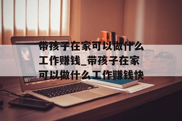 带孩子在家可以做什么工作赚钱_带孩子在家可以做什么工作赚钱快