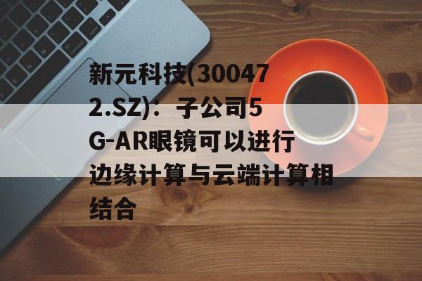 新元科技(300472.SZ):子公司5G-AR眼镜可以进行边缘计算与云端计算相结合 新元科技(300472.SZ):子公司5G-AR眼镜可以进行边缘计算与云端计算相结合