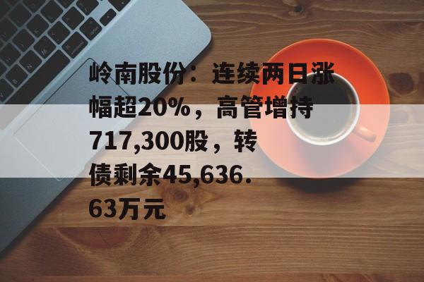 岭南股份：连续两日涨幅超20%，高管增持717,300股，转债剩余45,636.63万元