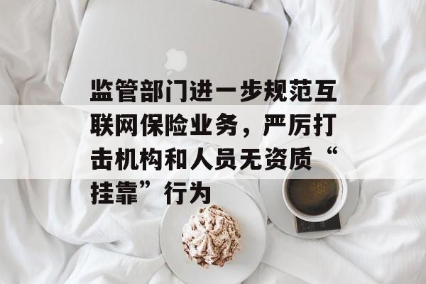 监管部门进一步规范互联网保险业务，严厉打击机构和人员无资质“挂靠”行为