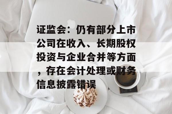 证监会:仍有部分上市公司在收入、长期股权投资与企业合并等方面,存在会计处理或财务信息披露错误 证监会:仍有部分上市公司在收入、长期股权投资与企业合并等方面,存在会计处理或财务信息披露错误
