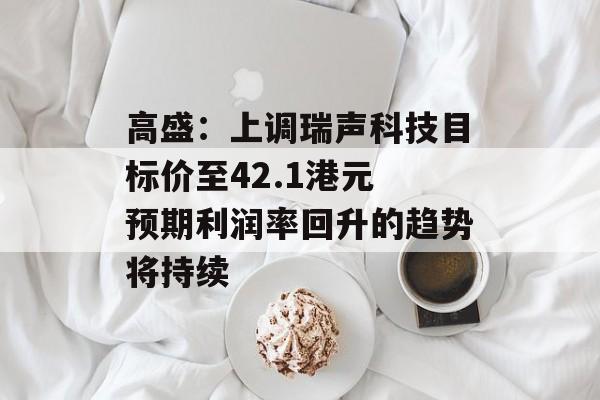 高盛:上调瑞声科技目标价至42.1港元 预期利润率回升的趋势将持续 高盛:上调瑞声科技目标价至42.1港元 预期利润率回升的趋势将持续