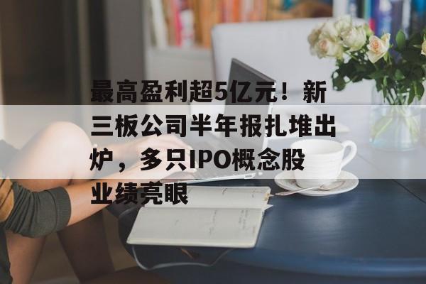 最高盈利超5亿元！新三板公司半年报扎堆出炉，多只IPO概念股业绩亮眼