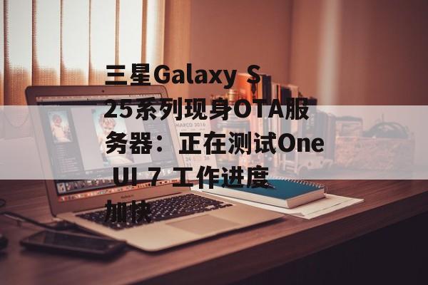 三星Galaxy S25系列现身OTA服务器：正在测试One UI 7 工作进度加快