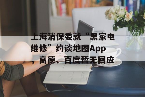 上海消保委就“黑家电维修”约谈地图App,高德、百度暂无回应 上海消保委就“黑家电维修”约谈地图App,高德、百度暂无回应