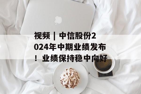 视频 | 中信股份2024年中期业绩发布!业绩保持稳中向好 视频 | 中信股份2024年中期业绩发布!业绩保持稳中向好