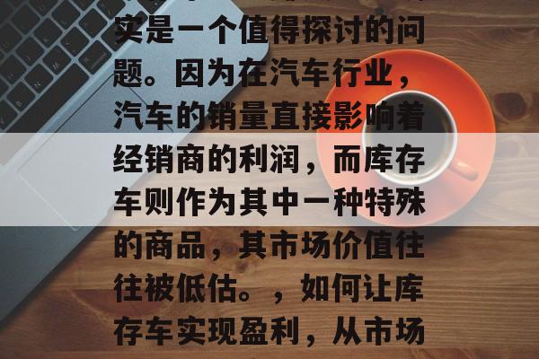 库存车怎么赚钱？这确实是一个值得探讨的问题。因为在汽车行业，汽车的销量直接影响着经销商的利润，而库存车则作为其中一种特殊的商品，其市场价值往往被低估。，如何让库存车实现盈利，从市场价值的角度看问题