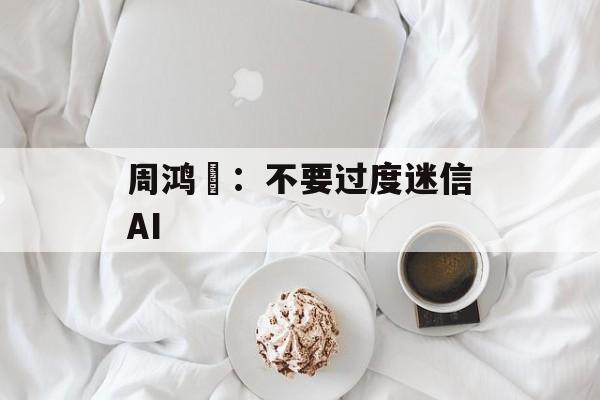 周鸿祎：不要过度迷信AI