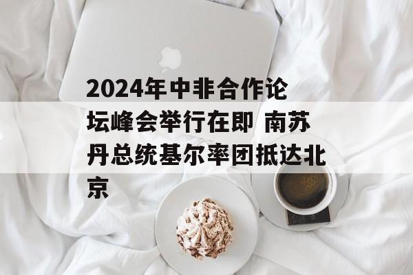 2024年中非合作论坛峰会举行在即 南苏丹总统基尔率团抵达北京 2024年中非合作论坛峰会举行在即 南苏丹总统基尔率团抵达北京