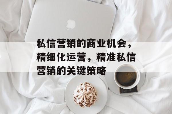 私信营销的商业机会,精细化运营,精准私信营销的关键策略 私信营销的商业机会,精细化运营,精准私信营销的关键策略