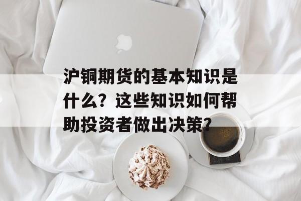 沪铜期货的基本知识是什么？这些知识如何帮助投资者做出决策？