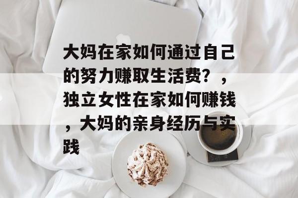 大妈在家如何通过自己的努力赚取生活费?,独立女性在家如何赚钱,大妈的亲身经历与实践 大妈在家如何通过自己的努力赚取生活费?,独立女性在家如何赚钱,大妈的亲身经历与实践
