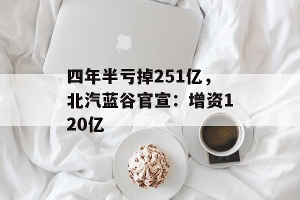 四年半亏掉251亿,北汽蓝谷官宣:增资120亿 四年半亏掉251亿,北汽蓝谷官宣:增资120亿
