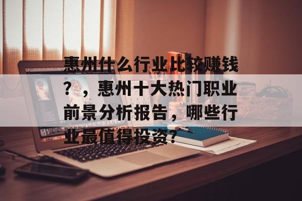 惠州什么行业比较赚钱？，惠州十大热门职业前景分析报告，哪些行业最值得投资？