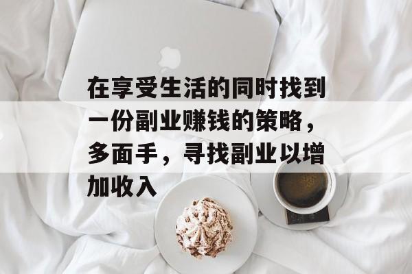 在享受生活的同时找到一份副业赚钱的策略,多面手,寻找副业以增加收入 在享受生活的同时找到一份副业赚钱的策略,多面手,寻找副业以增加收入
