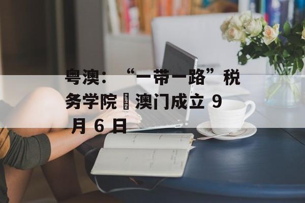 粤澳:“一带一路”税务学院・澳门成立 9 月 6 日 粤澳:“一带一路”税务学院・澳门成立 9 月 6 日