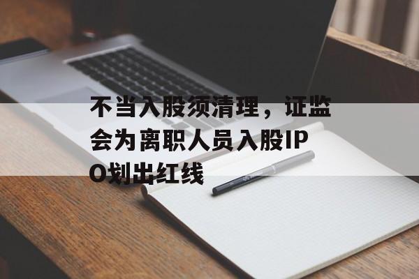 不当入股须清理，证监会为离职人员入股IPO划出红线