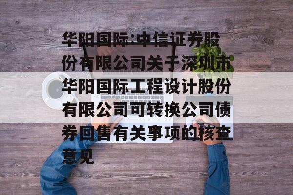 华阳国际:中信证券股份有限公司关于深圳市华阳国际工程设计股份有限公司可转换公司债券回售有关事项的核查意见