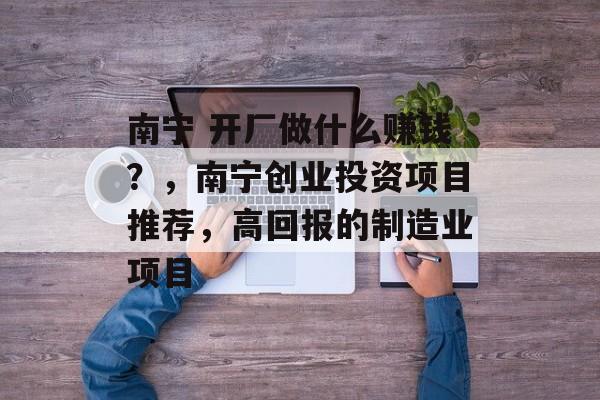 南宁 开厂做什么赚钱?,南宁创业投资项目推荐,高回报的制造业项目 南宁 开厂做什么赚钱?,南宁创业投资项目推荐,高回报的制造业项目