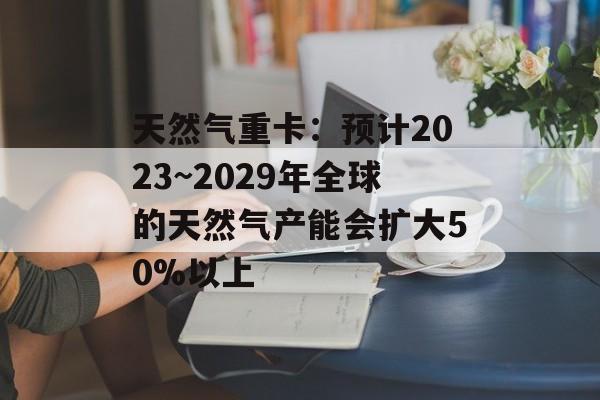 天然气重卡:预计2023~2029年全球的天然气产能会扩大50%以上 天然气重卡:预计2023~2029年全球的天然气产能会扩大50%以上
