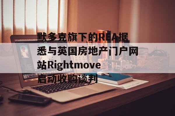 默多克旗下的REA据悉与英国房地产门户网站Rightmove启动收购谈判
