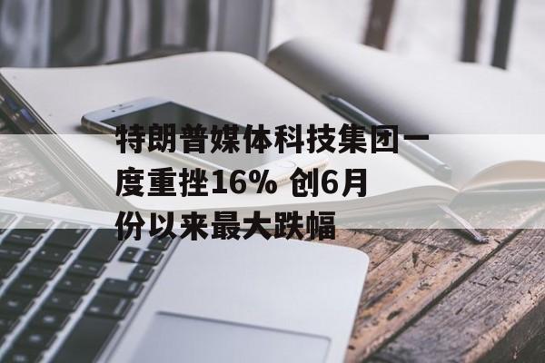 特朗普媒体科技集团一度重挫16% 创6月份以来最大跌幅