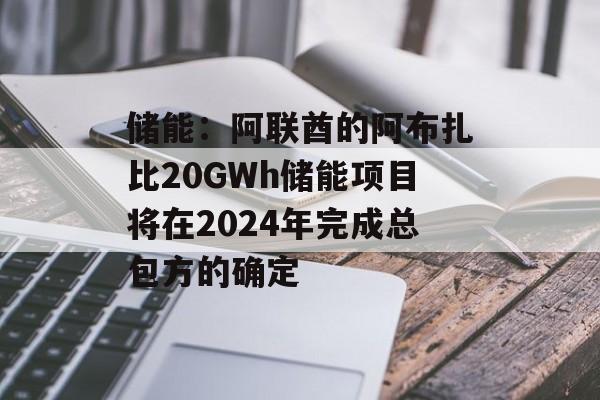 储能:阿联酋的阿布扎比20GWh储能项目将在2024年完成总包方的确定 储能:阿联酋的阿布扎比20GWh储能项目将在2024年完成总包方的确定