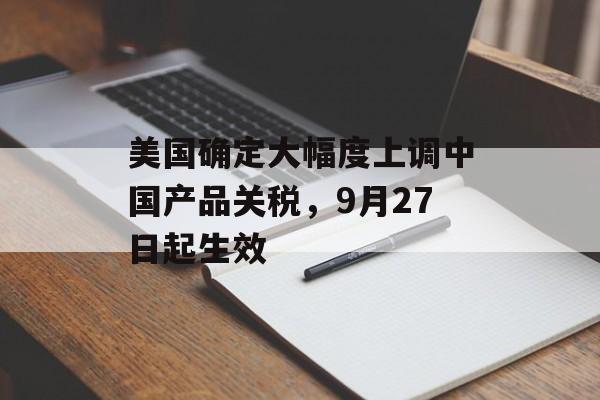 美国确定大幅度上调中国产品关税,9月27日起生效 美国确定大幅度上调中国产品关税,9月27日起生效