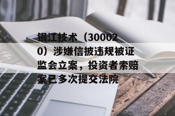 银江技术（300020）涉嫌信披违规被证监会立案，投资者索赔案已多次提交法院