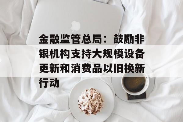 金融监管总局：鼓励非银机构支持大规模设备更新和消费品以旧换新行动