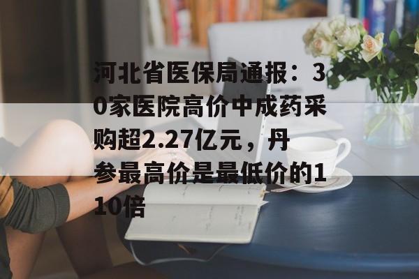 河北省医保局通报:30家医院高价中成药采购超2.27亿元,丹参最高价是最低价的110倍 河北省医保局通报:30家医院高价中成药采购超2.27亿元,丹参最高价是最低价的110倍