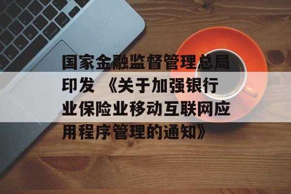 国家金融监督管理总局印发 《关于加强银行业保险业移动互联网应用程序管理的通知》
