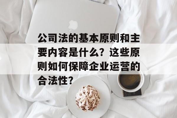 公司法的基本原则和主要内容是什么？这些原则如何保障企业运营的合法性？