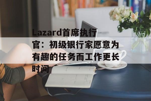 Lazard首席执行官：初级银行家愿意为有趣的任务而工作更长时间