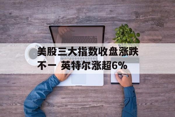 美股三大指数收盘涨跌不一 英特尔涨超6% 美股三大指数收盘涨跌不一 英特尔涨超6%