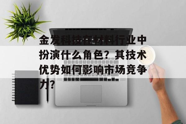 金发科技在材料行业中扮演什么角色?其技术优势如何影响市场竞争力? 金发科技在材料行业中扮演什么角色?其技术优势如何影响市场竞争力?
