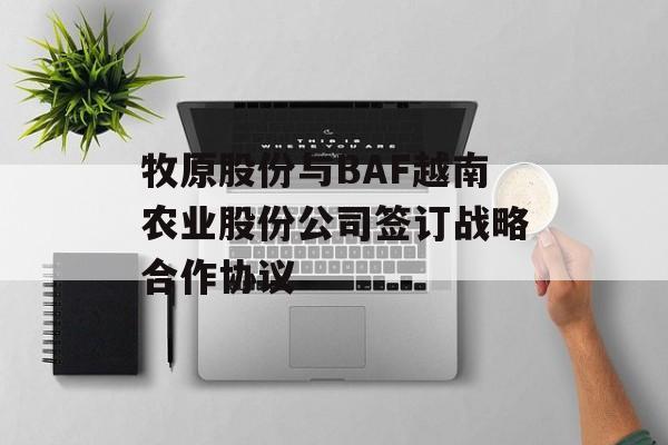 牧原股份与BAF越南农业股份公司签订战略合作协议