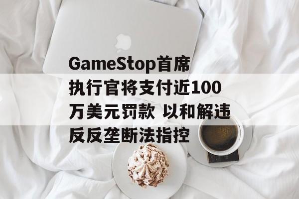 GameStop首席执行官将支付近100万美元罚款 以和解违反反垄断法指控 GameStop首席执行官将支付近100万美元罚款 以和解违反反垄断法指控
