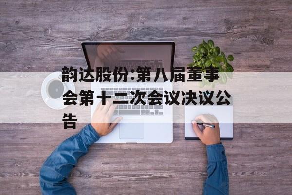 韵达股份:第八届董事会第十二次会议决议公告 韵达股份:第八届董事会第十二次会议决议公告