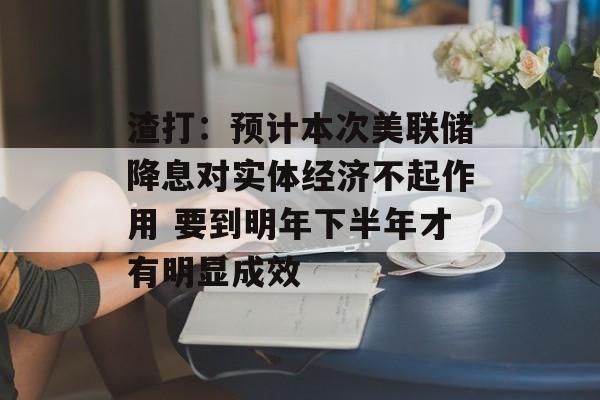 渣打：预计本次美联储降息对实体经济不起作用 要到明年下半年才有明显成效