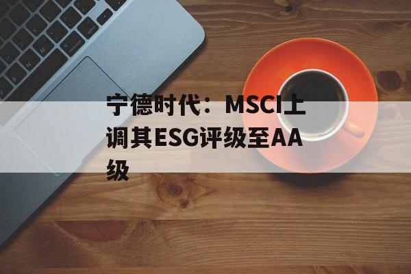宁德时代:MSCI上调其ESG评级至AA级 宁德时代:MSCI上调其ESG评级至AA级