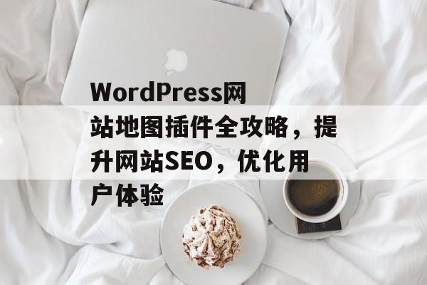 WordPress网站地图插件全攻略，提升网站SEO，优化用户体验