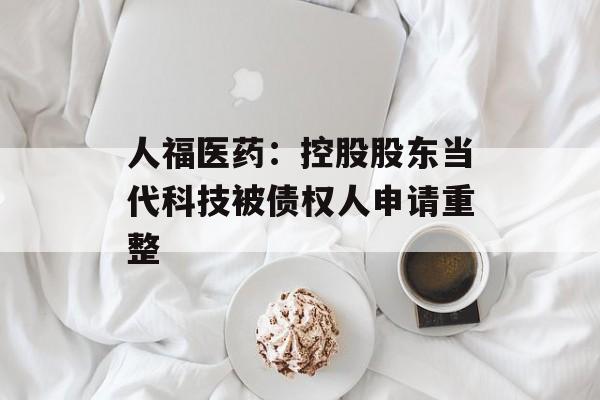人福医药：控股股东当代科技被债权人申请重整
