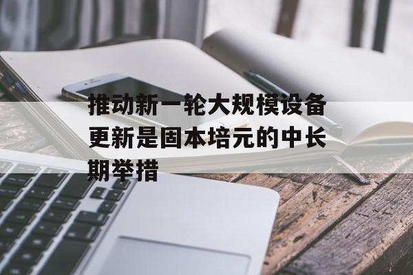 推动新一轮大规模设备更新是固本培元的中长期举措 推动新一轮大规模设备更新是固本培元的中长期举措